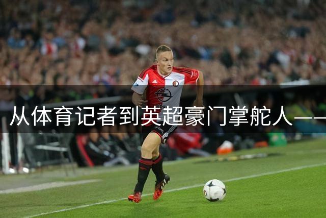 从体育记者到英超豪门掌舵人——土耳其富豪阿库恩的传奇人生